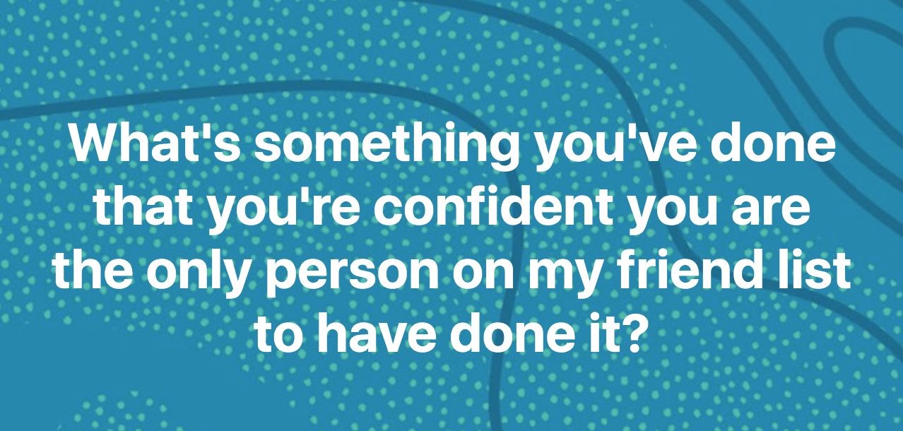 "What's something you've done that your'e confident you are the only person on my friend list to have done it?"